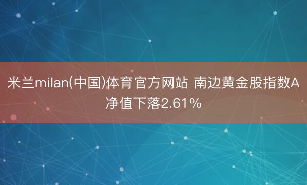 米兰milan(中国)体育官方网站 南边黄金股指数A净值下落2.61%