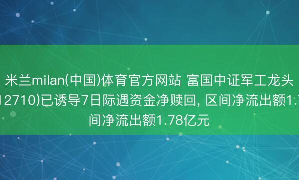 米兰milan(中国)体育官方网站 富国中证军工龙头ETF(512710)已诱导7日际遇资金净赎回， 区间净流出额1.78亿元