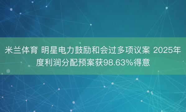 米兰体育 明星电力鼓励和会过多项议案 2025年度利润分配预案获98.63%得意