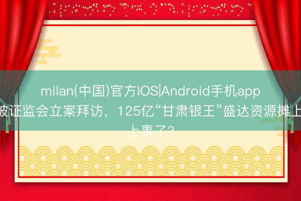 milan(中国)官方IOS|Android手机app下载 被证监会立案拜访，125亿“甘肃银王”盛达资源摊上事了？
