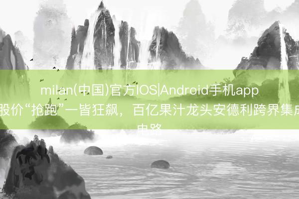 milan(中国)官方IOS|Android手机app下载 股价“抢跑”一皆狂飙，百亿果汁龙头安德利跨界集成电路