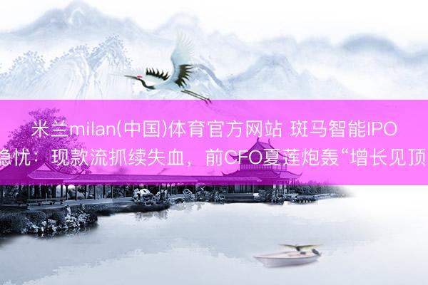 米兰milan(中国)体育官方网站 斑马智能IPO隐忧：现款流抓续失血，前CFO夏莲炮轰“增长见顶”