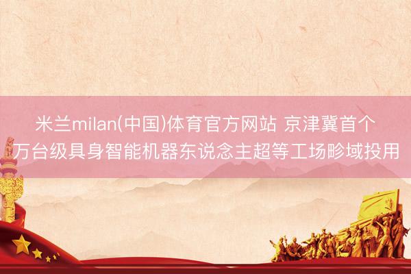 米兰milan(中国)体育官方网站 京津冀首个万台级具身智能机器东说念主超等工场畛域投用