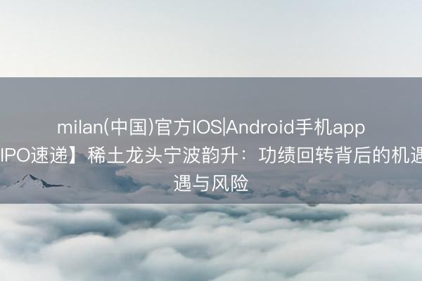 milan(中国)官方IOS|Android手机app下载 【IPO速递】稀土龙头宁波韵升：功绩回转背后的机遇与风险