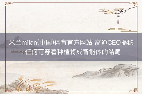 米兰milan(中国)体育官方网站 高通CEO揭秘: 任何可穿着种植将成智能体的结尾