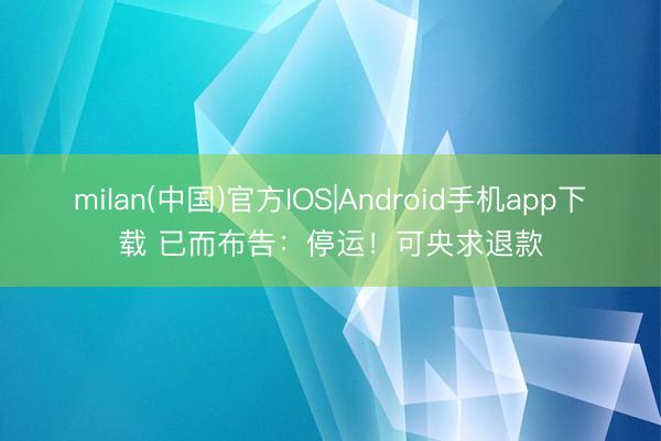 milan(中国)官方IOS|Android手机app下载 已而布告：停运！可央求退款