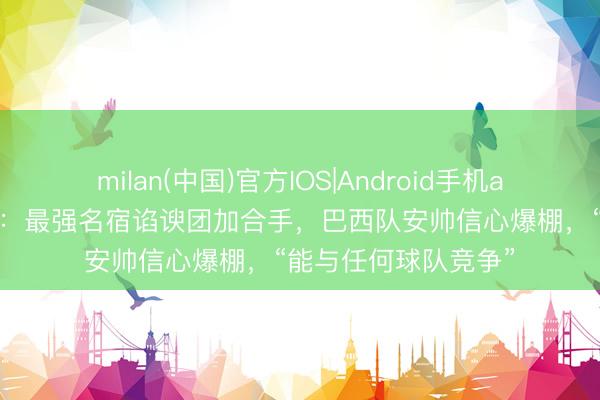 milan(中国)官方IOS|Android手机app下载 寰球杯之最:最强名宿谄谀团加合手,巴西队安帅信心爆棚,“能与任何球队竞争”