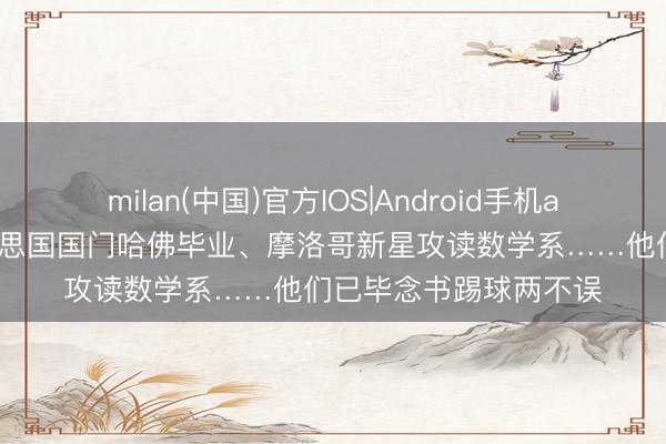 milan(中国)官方IOS|Android手机app下载 寰宇杯|好意思国国门哈佛毕业、摩洛哥新星攻读数学系……他们已毕念书踢球两不误