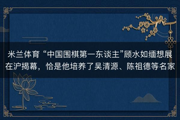 米兰体育 “中国围棋第一东谈主”顾水如缅想展在沪揭幕,恰是他培养了吴清源、陈祖德等名家