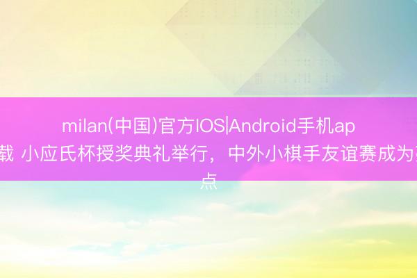 milan(中国)官方IOS|Android手机app下载 小应氏杯授奖典礼举行，中外小棋手友谊赛成为亮点
